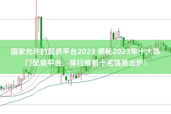 国家允许的配资平台2023 揭秘2023年十大热门配资平台,排行榜前十名强势出炉!
