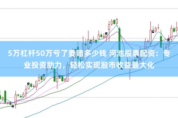 5万杠杆50万亏了要赔多少钱 河池股票配资:专业投资助力,轻松实现股市收益最大化