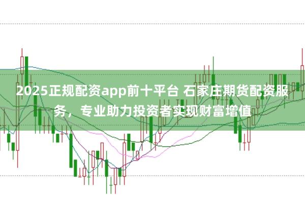 2025正规配资app前十平台 石家庄期货配资服务,专业助力投资者实现财富增值
