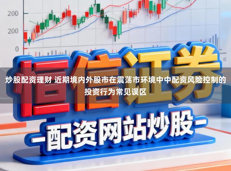 炒股配资理财 近期境内外股市在震荡市环境中中配资风险控制的投资行为常见误区