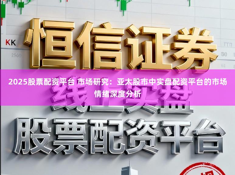 2025股票配资平台 市场研究：亚太股市中实盘配资平台的市场情绪深度分析