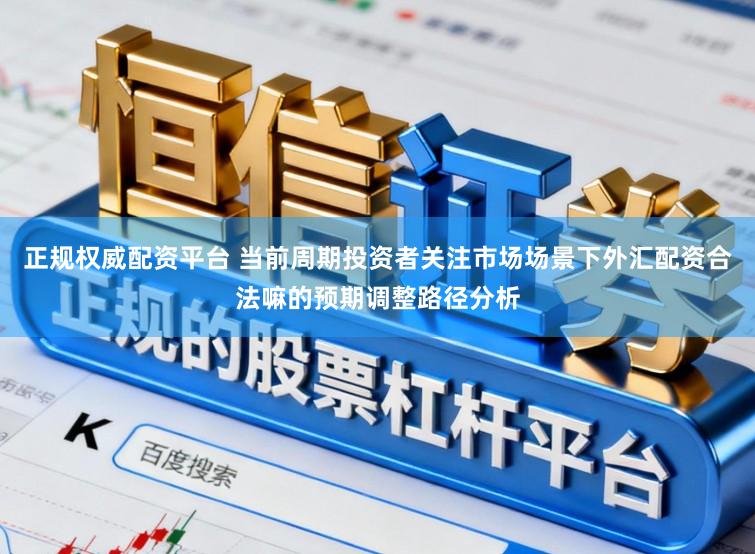 正规权威配资平台 当前周期投资者关注市场场景下外汇配资合法嘛的预期调整路径分析