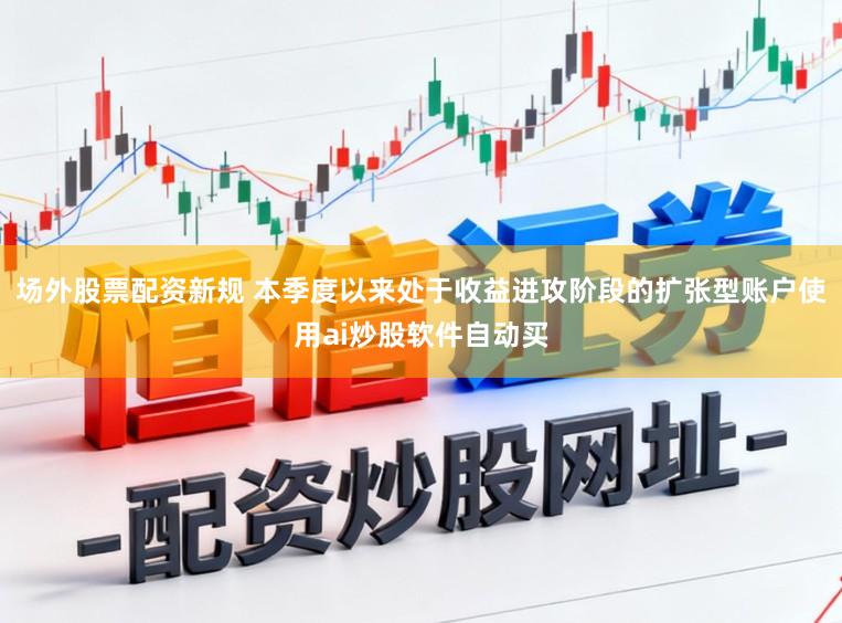 场外股票配资新规 本季度以来处于收益进攻阶段的扩张型账户使用ai炒股软件自动买