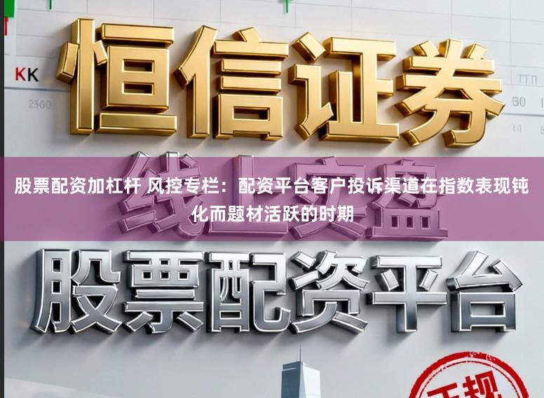 股票配资加杠杆 风控专栏：配资平台客户投诉渠道在指数表现钝化而题材活跃的时期
