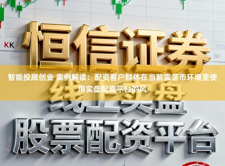 智能投顾创业 案例解读：配资客户群体在当前震荡市环境里使用实盘配资平台的风