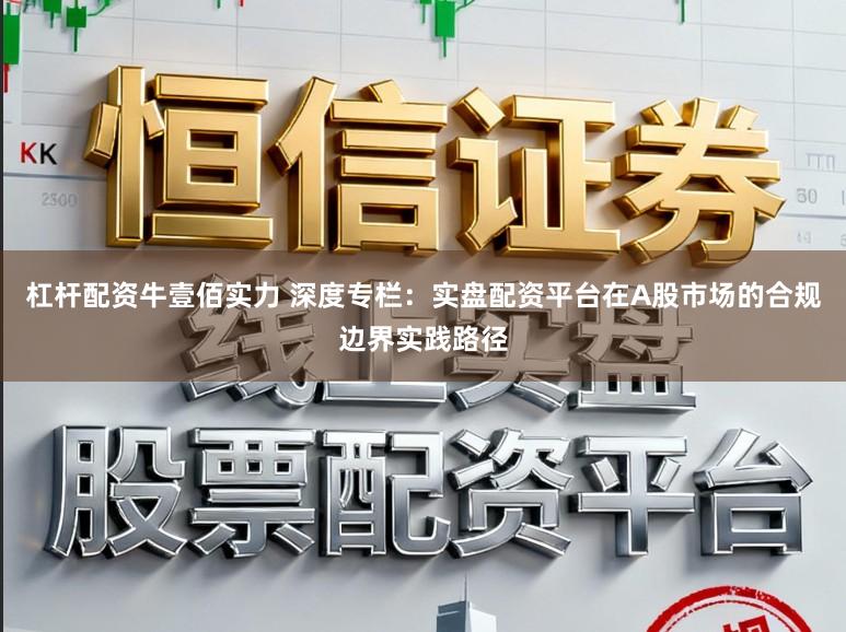 杠杆配资牛壹佰实力 深度专栏：实盘配资平台在A股市场的合规边界实践路径