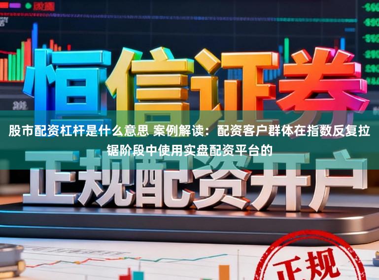 股市配资杠杆是什么意思 案例解读：配资客户群体在指数反复拉锯阶段中使用实盘配资平台的