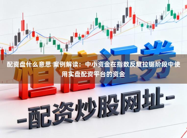 配资盘什么意思 案例解读：中小资金在指数反复拉锯阶段中使用实盘配资平台的资金