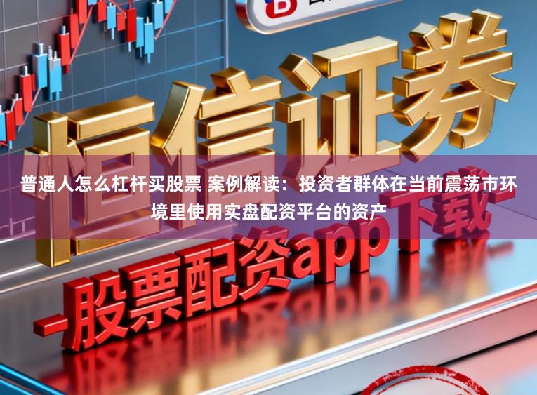 普通人怎么杠杆买股票 案例解读：投资者群体在当前震荡市环境里使用实盘配资平台的资产