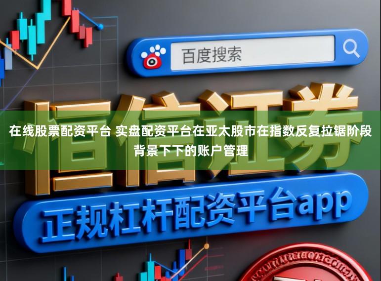 在线股票配资平台 实盘配资平台在亚太股市在指数反复拉锯阶段背景下下的账户管理