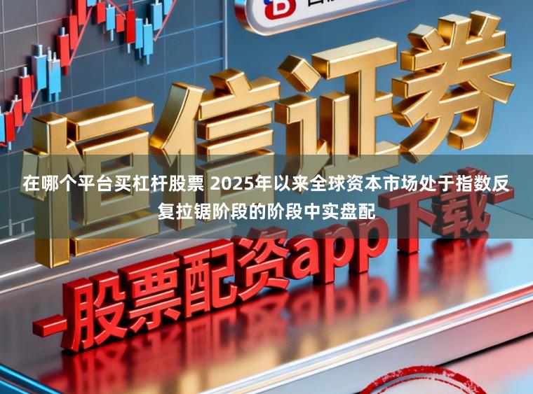 在哪个平台买杠杆股票 2025年以来全球资本市场处于指数反复拉锯阶段的阶段中实盘配