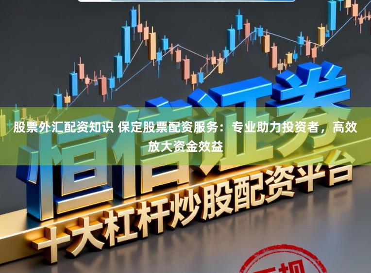 股票外汇配资知识 保定股票配资服务：专业助力投资者，高效放大资金效益